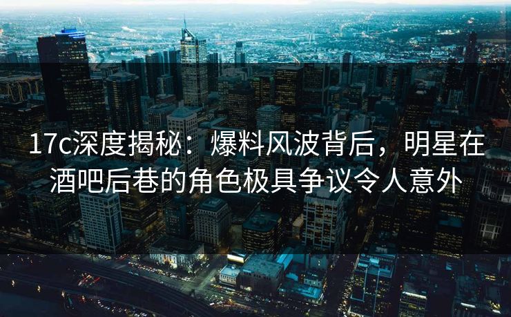 17c深度揭秘：爆料风波背后，明星在酒吧后巷的角色极具争议令人意外