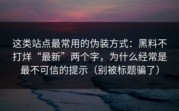 这类站点最常用的伪装方式：黑料不打烊“最新”两个字，为什么经常是最不可信的提示（别被标题骗了）