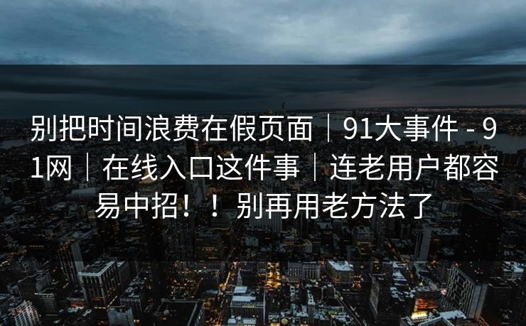 别把时间浪费在假页面｜91大事件 - 91网｜在线入口这件事｜连老用户都容易中招！！别再用老方法了