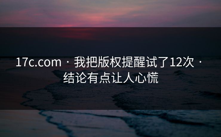 17c.com · 我把版权提醒试了12次 · 结论有点让人心慌