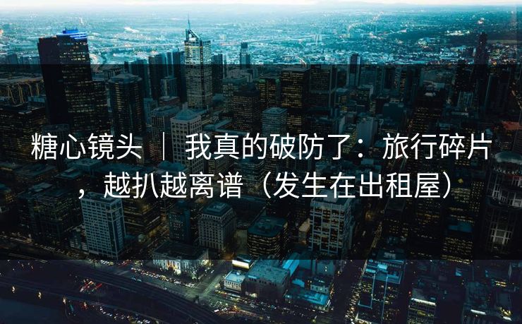 糖心镜头 ｜ 我真的破防了：旅行碎片，越扒越离谱（发生在出租屋）