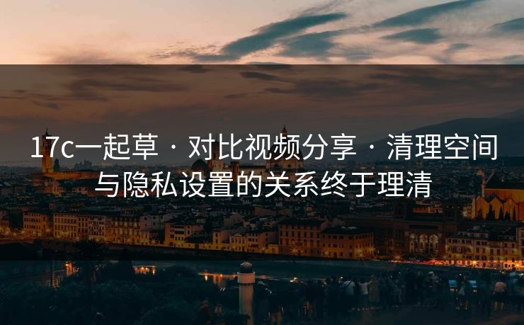 17c一起草 · 对比视频分享 · 清理空间与隐私设置的关系终于理清 17c一起草 · 对比视频分享 · 清理空间与隐私设置的关系终于理清