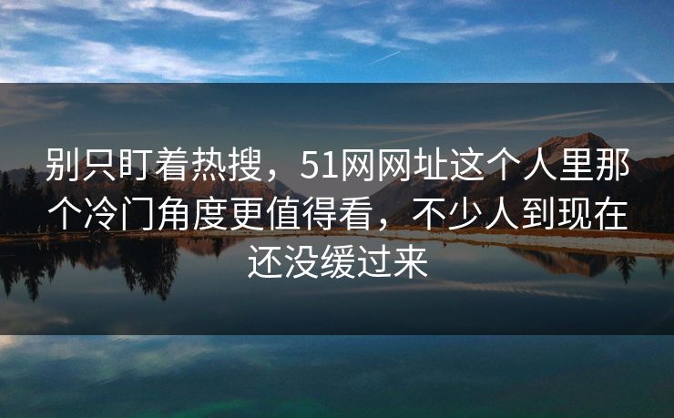 别只盯着热搜，51网网址这个人里那个冷门角度更值得看，不少人到现在还没缓过来