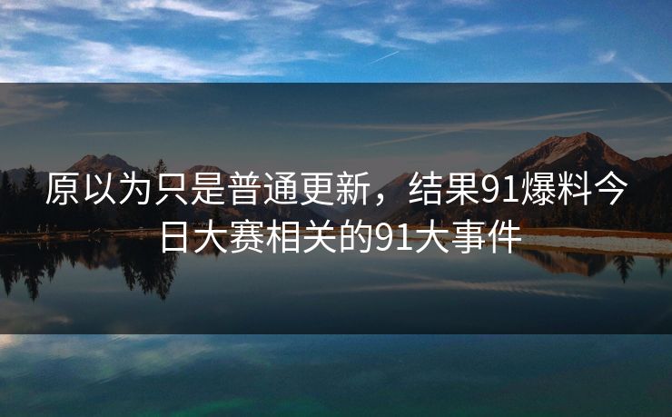 原以为只是普通更新，结果91爆料今日大赛相关的91大事件